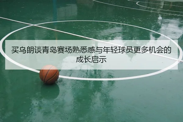 买乌朗谈青岛赛场熟悉感与年轻球员更多机会的成长启示